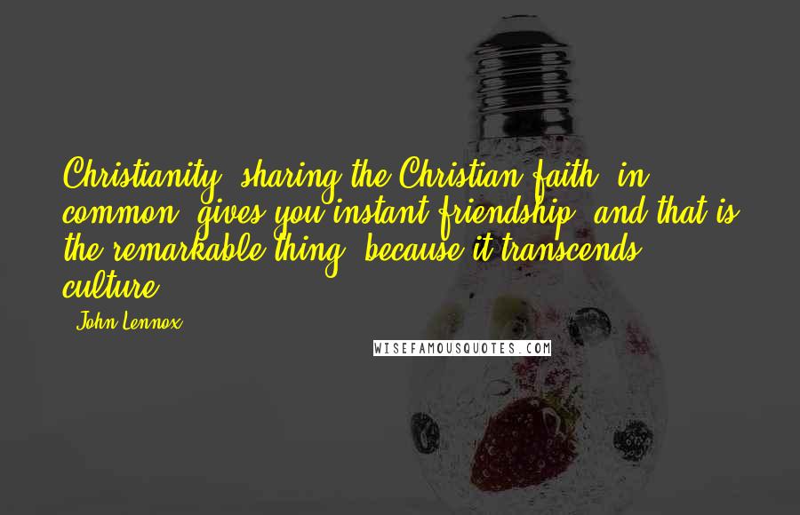 John Lennox Quotes: Christianity, sharing the Christian faith, in common, gives you instant friendship, and that is the remarkable thing, because it transcends culture.