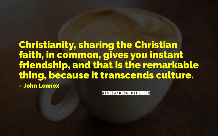 John Lennox Quotes: Christianity, sharing the Christian faith, in common, gives you instant friendship, and that is the remarkable thing, because it transcends culture.