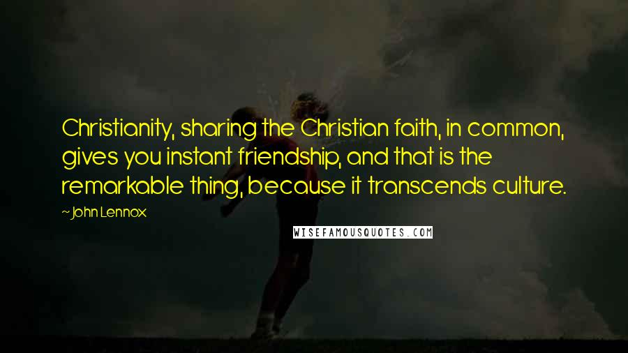John Lennox Quotes: Christianity, sharing the Christian faith, in common, gives you instant friendship, and that is the remarkable thing, because it transcends culture.