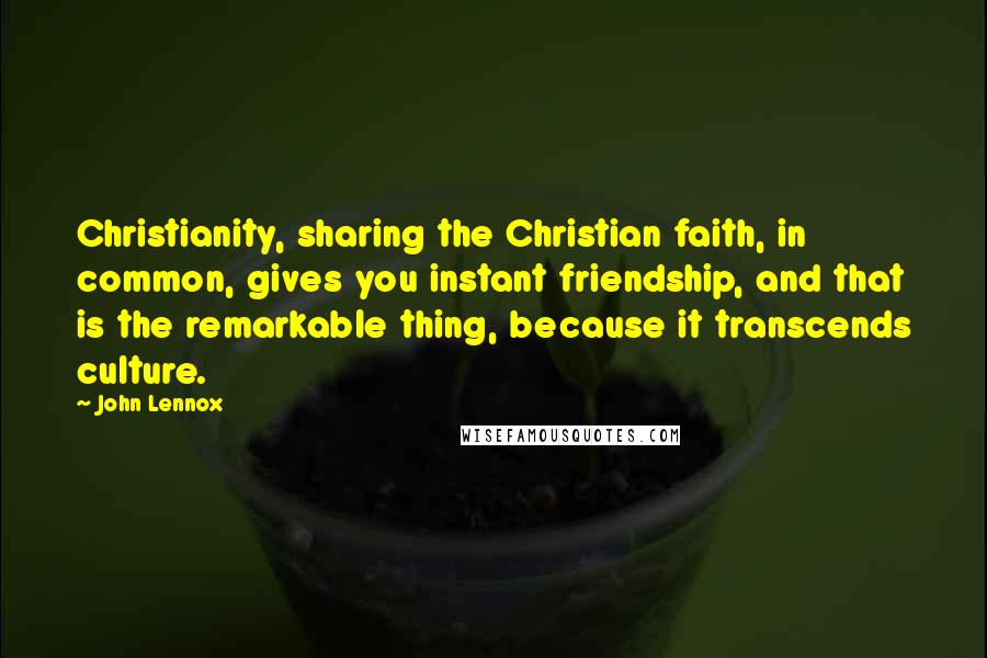 John Lennox Quotes: Christianity, sharing the Christian faith, in common, gives you instant friendship, and that is the remarkable thing, because it transcends culture.