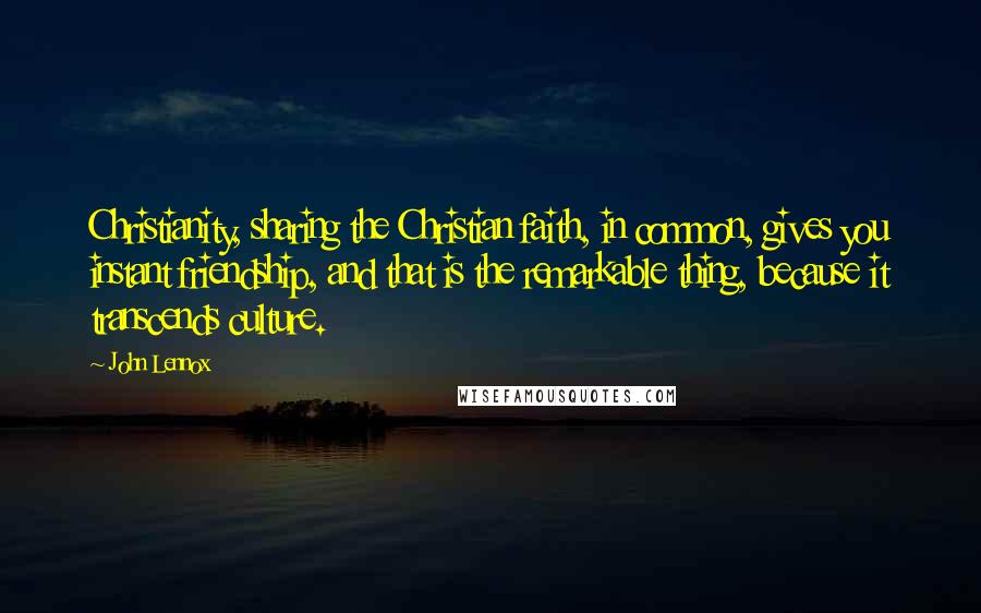 John Lennox Quotes: Christianity, sharing the Christian faith, in common, gives you instant friendship, and that is the remarkable thing, because it transcends culture.