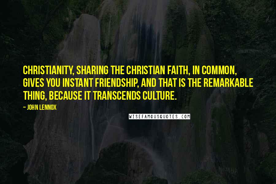 John Lennox Quotes: Christianity, sharing the Christian faith, in common, gives you instant friendship, and that is the remarkable thing, because it transcends culture.