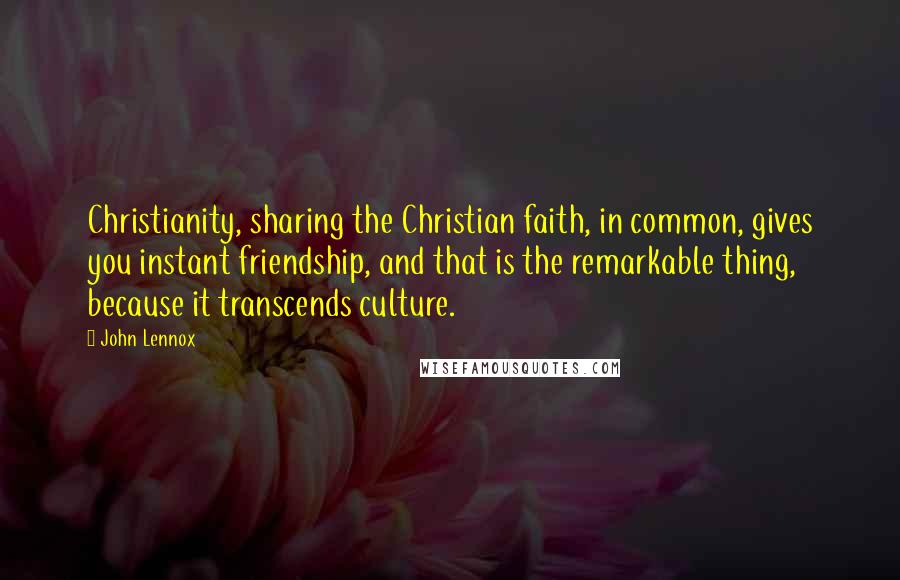 John Lennox Quotes: Christianity, sharing the Christian faith, in common, gives you instant friendship, and that is the remarkable thing, because it transcends culture.