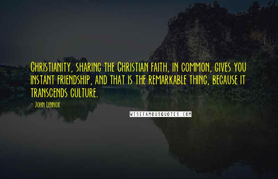 John Lennox Quotes: Christianity, sharing the Christian faith, in common, gives you instant friendship, and that is the remarkable thing, because it transcends culture.