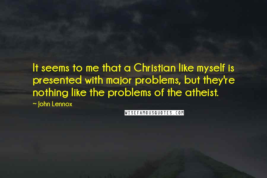 John Lennox Quotes: It seems to me that a Christian like myself is presented with major problems, but they're nothing like the problems of the atheist.