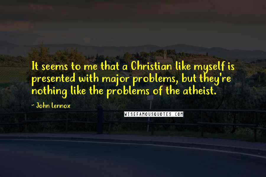 John Lennox Quotes: It seems to me that a Christian like myself is presented with major problems, but they're nothing like the problems of the atheist.