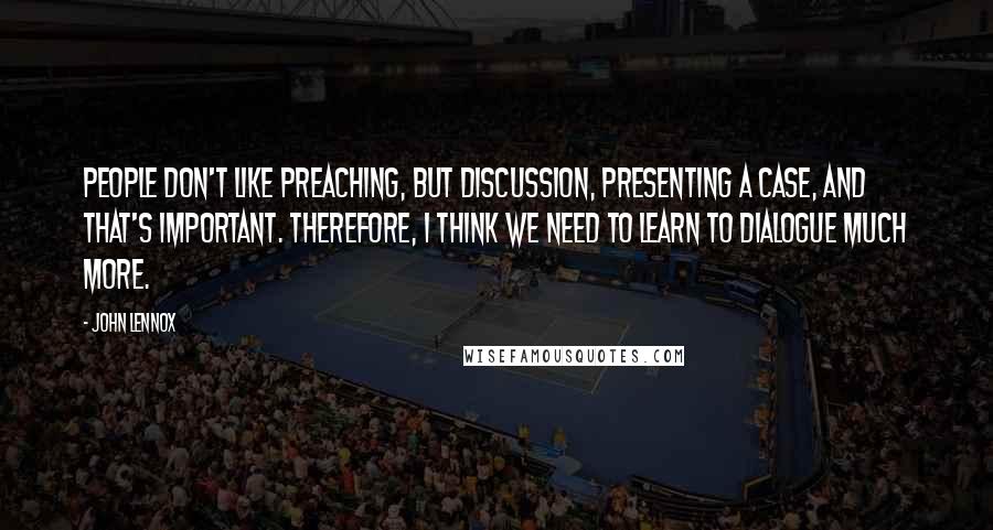 John Lennox Quotes: People don't like preaching, but discussion, presenting a case, and that's important. Therefore, I think we need to learn to dialogue much more.