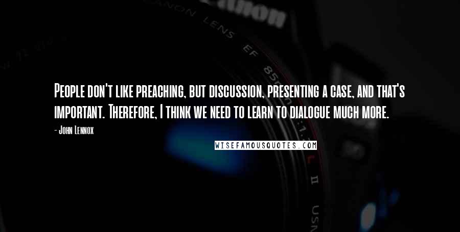 John Lennox Quotes: People don't like preaching, but discussion, presenting a case, and that's important. Therefore, I think we need to learn to dialogue much more.