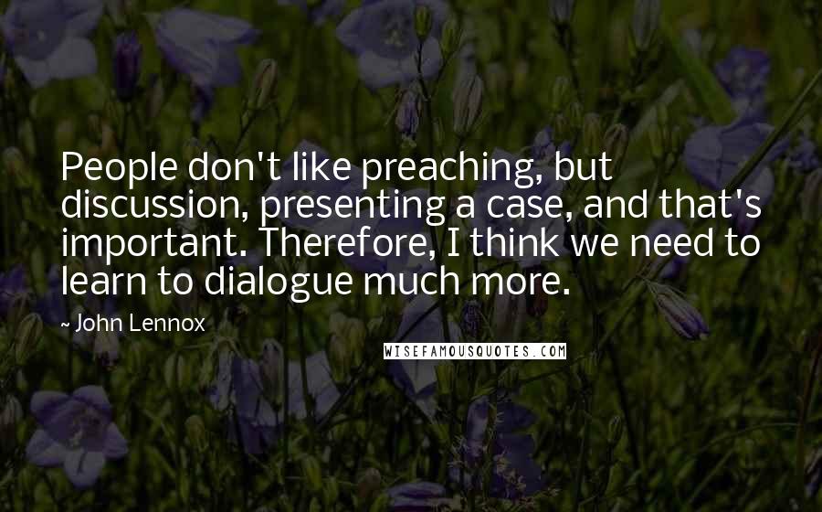 John Lennox Quotes: People don't like preaching, but discussion, presenting a case, and that's important. Therefore, I think we need to learn to dialogue much more.