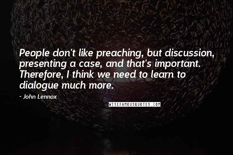John Lennox Quotes: People don't like preaching, but discussion, presenting a case, and that's important. Therefore, I think we need to learn to dialogue much more.