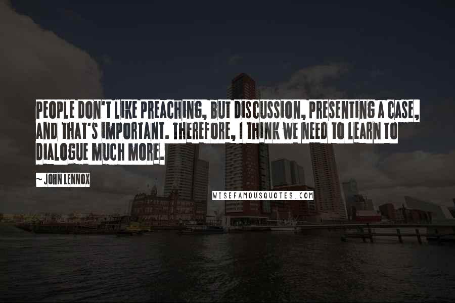 John Lennox Quotes: People don't like preaching, but discussion, presenting a case, and that's important. Therefore, I think we need to learn to dialogue much more.