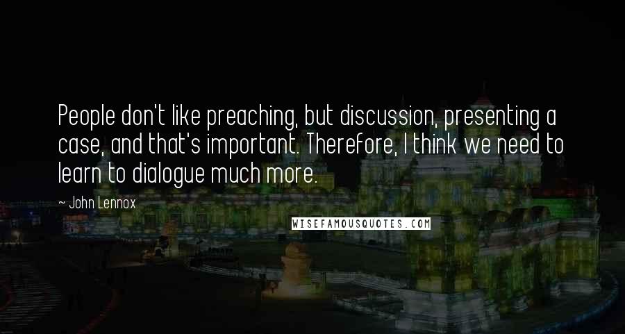 John Lennox Quotes: People don't like preaching, but discussion, presenting a case, and that's important. Therefore, I think we need to learn to dialogue much more.