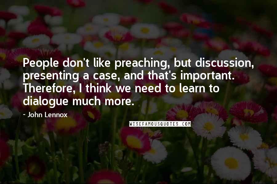 John Lennox Quotes: People don't like preaching, but discussion, presenting a case, and that's important. Therefore, I think we need to learn to dialogue much more.