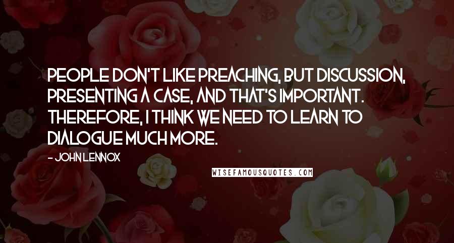John Lennox Quotes: People don't like preaching, but discussion, presenting a case, and that's important. Therefore, I think we need to learn to dialogue much more.