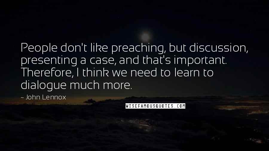 John Lennox Quotes: People don't like preaching, but discussion, presenting a case, and that's important. Therefore, I think we need to learn to dialogue much more.