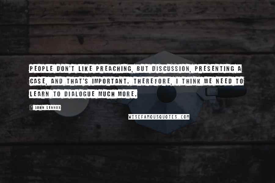 John Lennox Quotes: People don't like preaching, but discussion, presenting a case, and that's important. Therefore, I think we need to learn to dialogue much more.