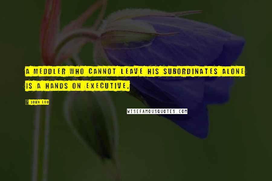 John Leo Quotes: A meddler who cannot leave his subordinates alone is a hands on executive.