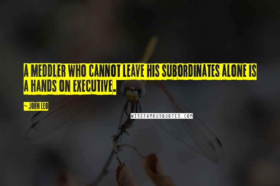 John Leo Quotes: A meddler who cannot leave his subordinates alone is a hands on executive.