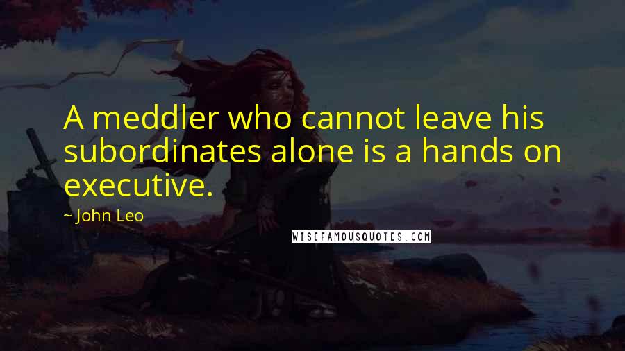 John Leo Quotes: A meddler who cannot leave his subordinates alone is a hands on executive.