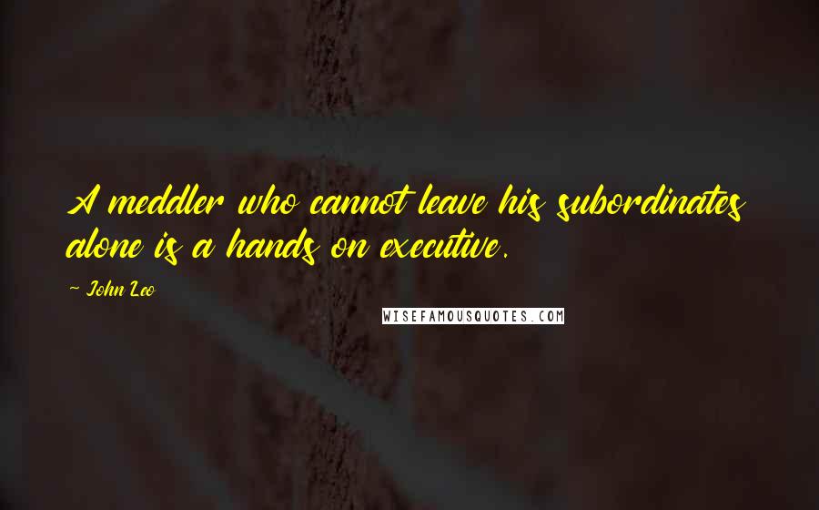 John Leo Quotes: A meddler who cannot leave his subordinates alone is a hands on executive.