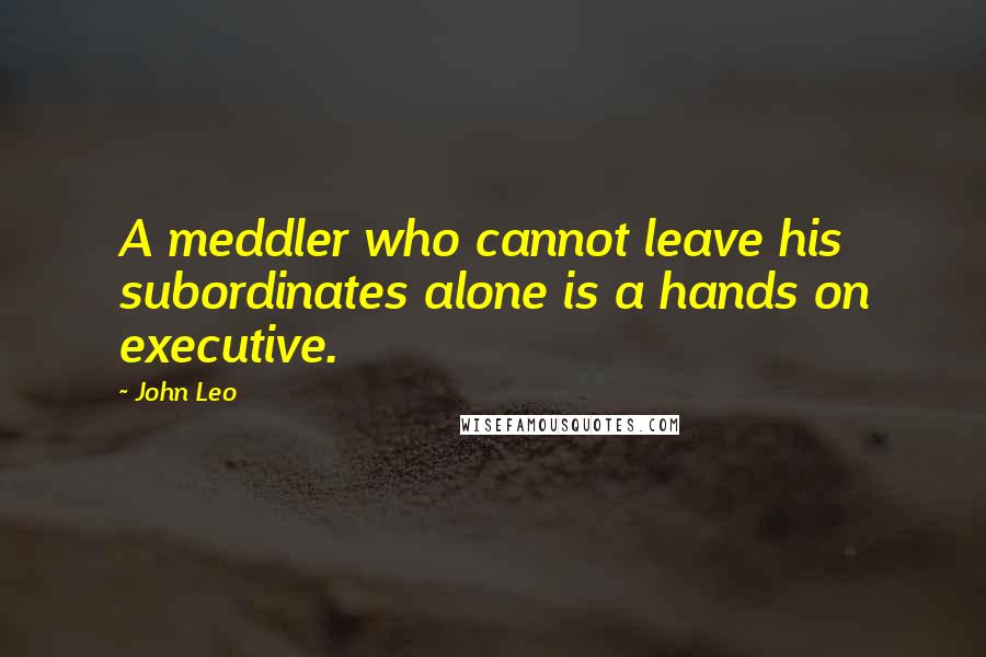 John Leo Quotes: A meddler who cannot leave his subordinates alone is a hands on executive.