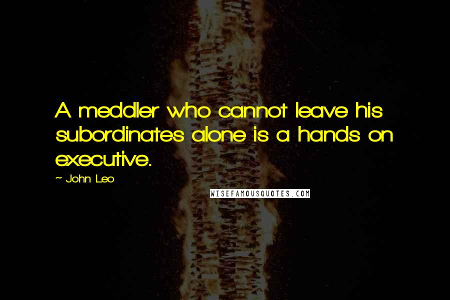 John Leo Quotes: A meddler who cannot leave his subordinates alone is a hands on executive.