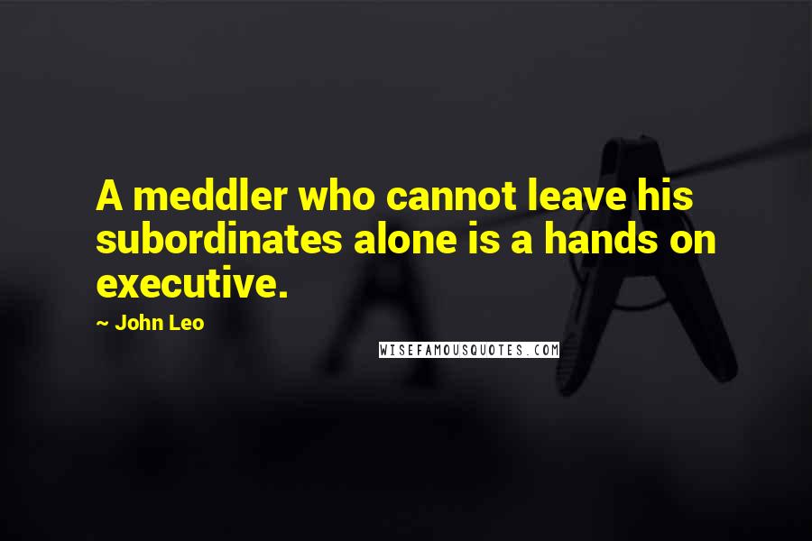 John Leo Quotes: A meddler who cannot leave his subordinates alone is a hands on executive.