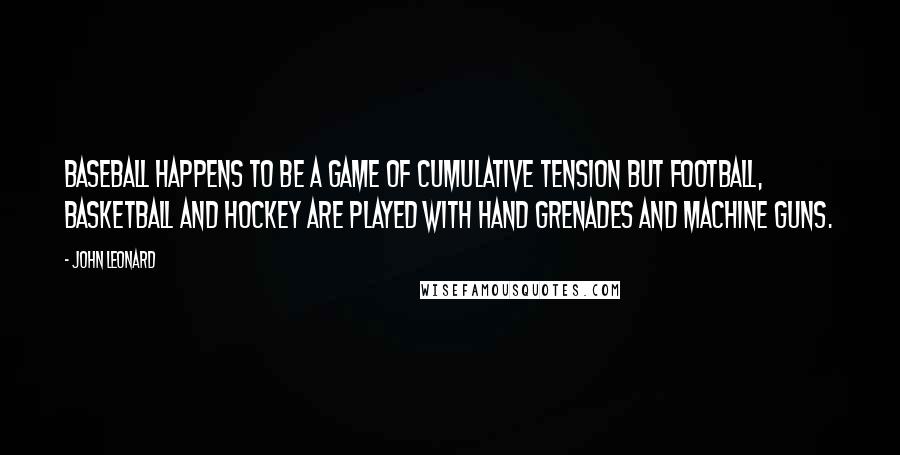 John Leonard Quotes: Baseball happens to be a game of cumulative tension but football, basketball and hockey are played with hand grenades and machine guns.