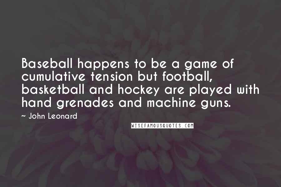 John Leonard Quotes: Baseball happens to be a game of cumulative tension but football, basketball and hockey are played with hand grenades and machine guns.