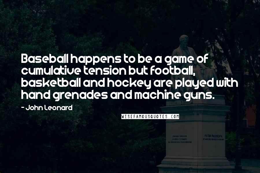 John Leonard Quotes: Baseball happens to be a game of cumulative tension but football, basketball and hockey are played with hand grenades and machine guns.