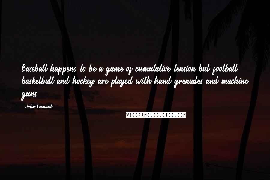 John Leonard Quotes: Baseball happens to be a game of cumulative tension but football, basketball and hockey are played with hand grenades and machine guns.