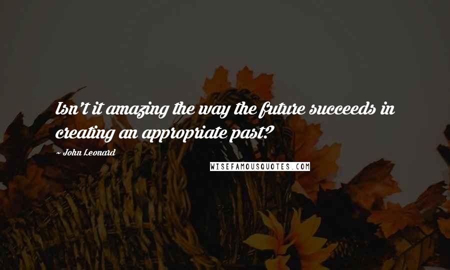 John Leonard Quotes: Isn't it amazing the way the future succeeds in creating an appropriate past?