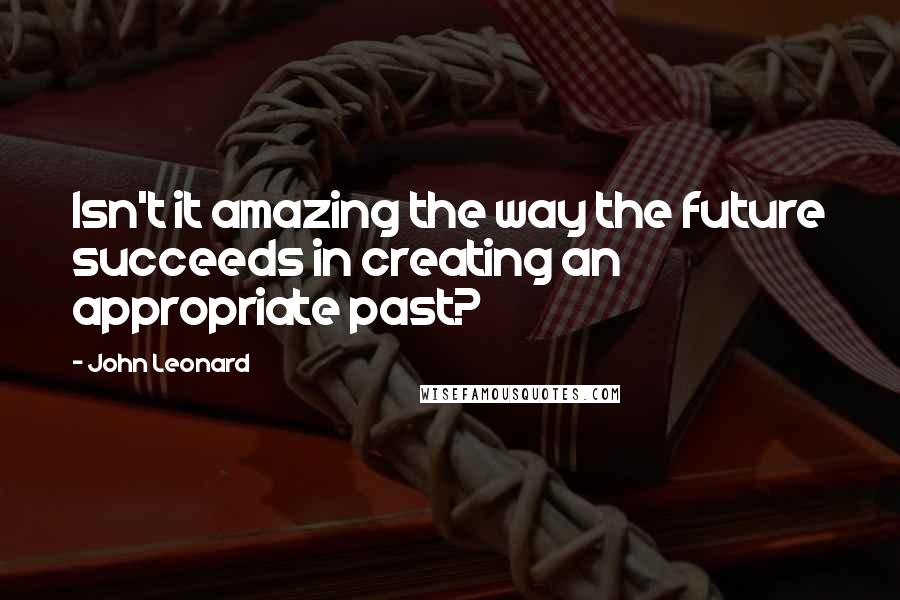 John Leonard Quotes: Isn't it amazing the way the future succeeds in creating an appropriate past?