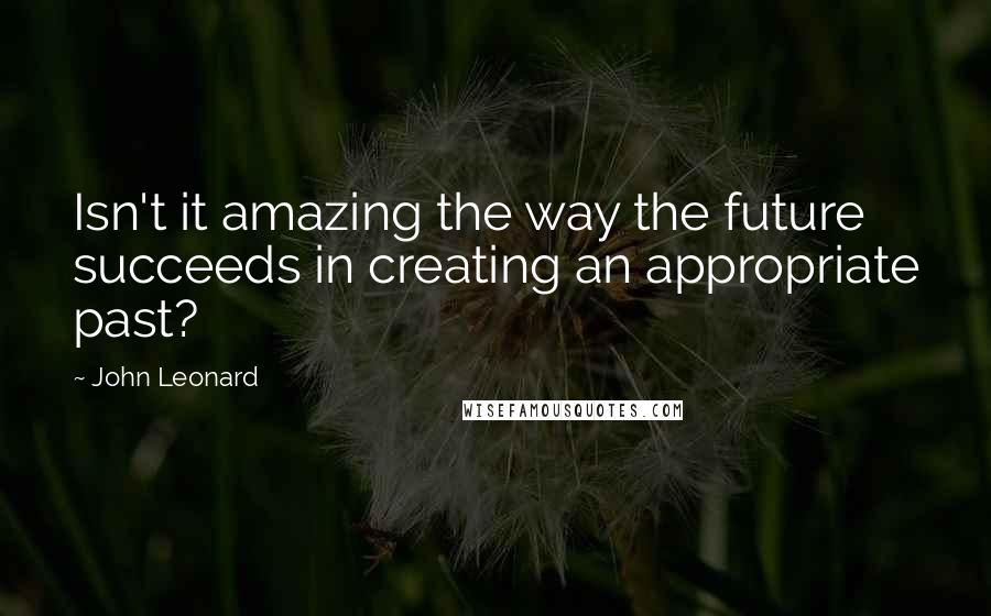 John Leonard Quotes: Isn't it amazing the way the future succeeds in creating an appropriate past?