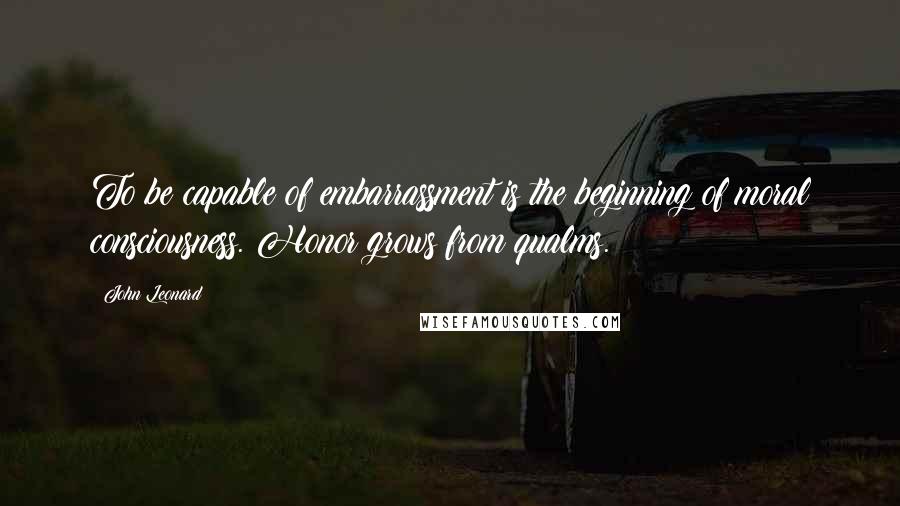 John Leonard Quotes: To be capable of embarrassment is the beginning of moral consciousness. Honor grows from qualms.