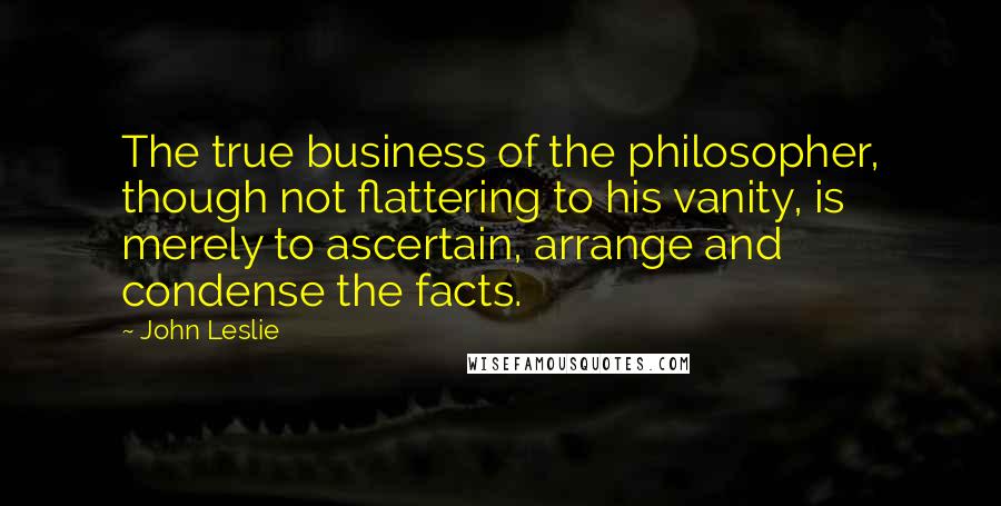 John Leslie Quotes: The true business of the philosopher, though not flattering to his vanity, is merely to ascertain, arrange and condense the facts.