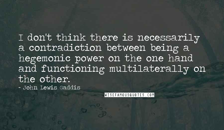 John Lewis Gaddis Quotes: I don't think there is necessarily a contradiction between being a hegemonic power on the one hand and functioning multilaterally on the other.