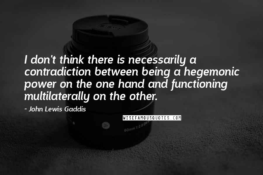 John Lewis Gaddis Quotes: I don't think there is necessarily a contradiction between being a hegemonic power on the one hand and functioning multilaterally on the other.