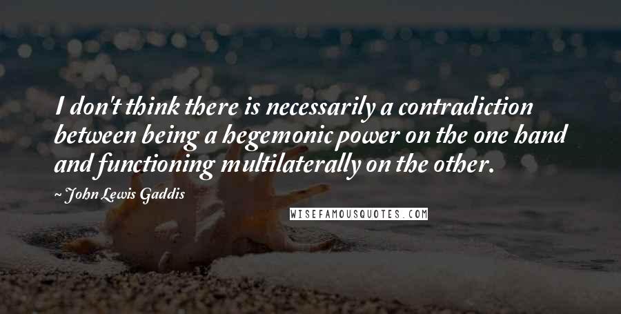 John Lewis Gaddis Quotes: I don't think there is necessarily a contradiction between being a hegemonic power on the one hand and functioning multilaterally on the other.