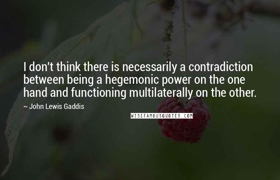 John Lewis Gaddis Quotes: I don't think there is necessarily a contradiction between being a hegemonic power on the one hand and functioning multilaterally on the other.