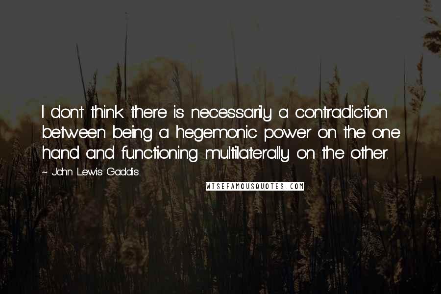 John Lewis Gaddis Quotes: I don't think there is necessarily a contradiction between being a hegemonic power on the one hand and functioning multilaterally on the other.