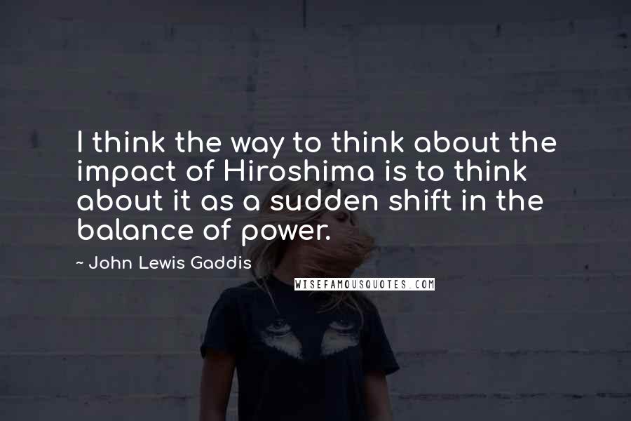 John Lewis Gaddis Quotes: I think the way to think about the impact of Hiroshima is to think about it as a sudden shift in the balance of power.