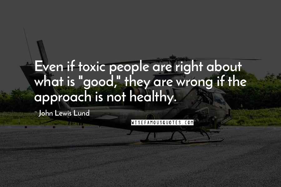 John Lewis Lund Quotes: Even if toxic people are right about what is "good," they are wrong if the approach is not healthy.