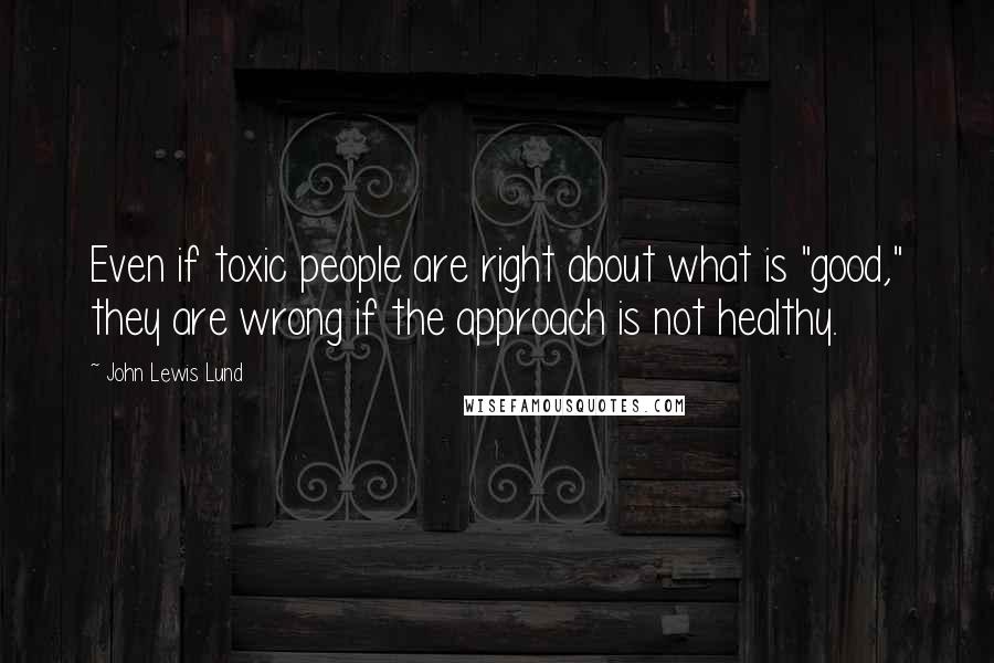 John Lewis Lund Quotes: Even if toxic people are right about what is "good," they are wrong if the approach is not healthy.