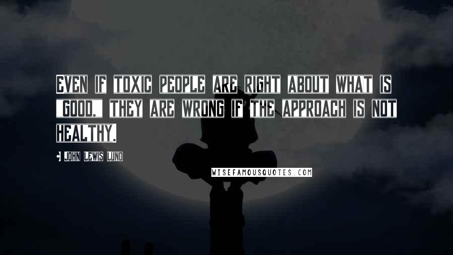 John Lewis Lund Quotes: Even if toxic people are right about what is "good," they are wrong if the approach is not healthy.