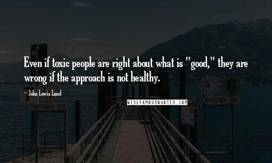 John Lewis Lund Quotes: Even if toxic people are right about what is "good," they are wrong if the approach is not healthy.