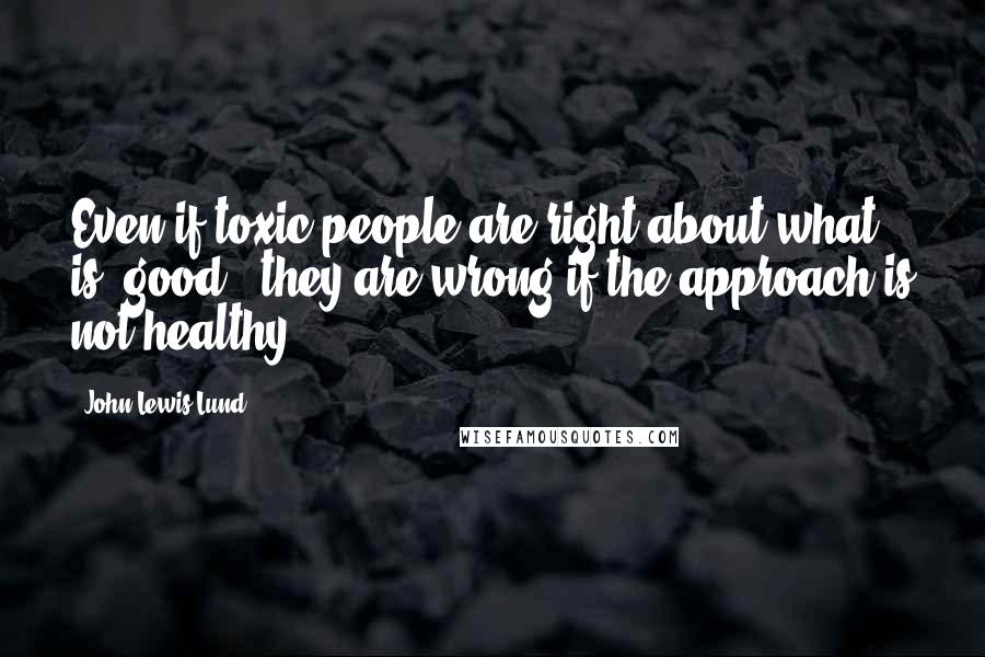 John Lewis Lund Quotes: Even if toxic people are right about what is "good," they are wrong if the approach is not healthy.