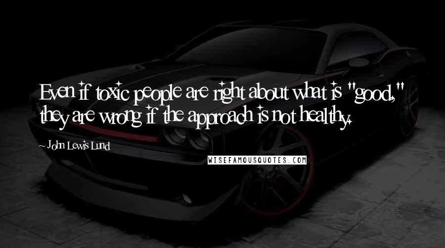 John Lewis Lund Quotes: Even if toxic people are right about what is "good," they are wrong if the approach is not healthy.