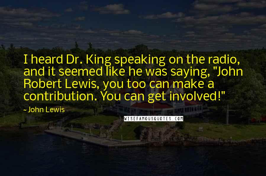 John Lewis Quotes: I heard Dr. King speaking on the radio, and it seemed like he was saying, "John Robert Lewis, you too can make a contribution. You can get involved!"