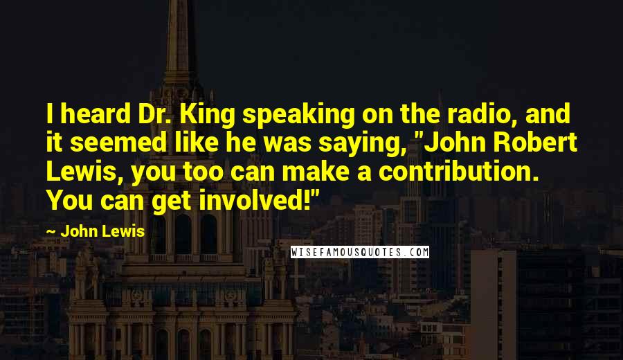 John Lewis Quotes: I heard Dr. King speaking on the radio, and it seemed like he was saying, "John Robert Lewis, you too can make a contribution. You can get involved!"